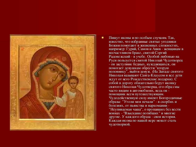 Пишут иконы и по особым случаям. Так, известно, что избранные святые угодники Божии помогают в жизненных сложностях, например: Гурий, Самон и Авив - женщинам в несчастливом браке, святой Сергий Радонежский - в учебе. Особой любовью на Руси пользуется святой Николай Чудотворец - он заступник бедных, нуждающихся, он помогает девушкам обрести 