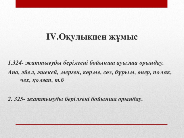 IV. Оқулықпен жұмыс  1.324- жаттығуды берілгені бойынша ауызша орындау. Ана, әйел, әшекей, мерген, көрме, сөз, бұрым, өнер, поляк, чех, қолғап, т.б  2. 325- жаттығуды берілгені бойынша орындау. 