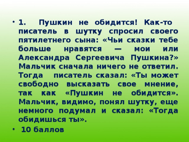 1. Пушкин не обидится! Как-то писатель в шутку спросил своего пятилетнего сына: «Чьи сказки тебе больше нравятся — мои или Александра Сергеевича Пушкина?» Мальчик сначала ничего не ответил. Тогда писатель сказал: «Ты может свободно высказать свое мнение, так как «Пушкин не обидится». Мальчик, видимо, понял шутку, еще немного подумал и сказал: «Тогда обидишься ты».  10 баллов 