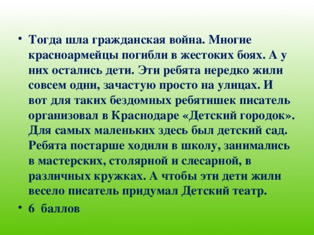 Тогда шла гражданская война. Многие красноармейцы погибли в жестоких боях. А у них остались дети. Эти ребята нередко жили совсем одни, зачастую просто на улицах. И вот для таких бездомных ребятишек писатель организовал в Краснодаре «Детский городок». Для самых маленьких здесь был детский сад. Ребята постарше ходили в школу, занимались в мастерских, столярной и слесарной, в различных кружках. А чтобы эти дети жили весело писатель придумал Детский театр. 6 баллов 