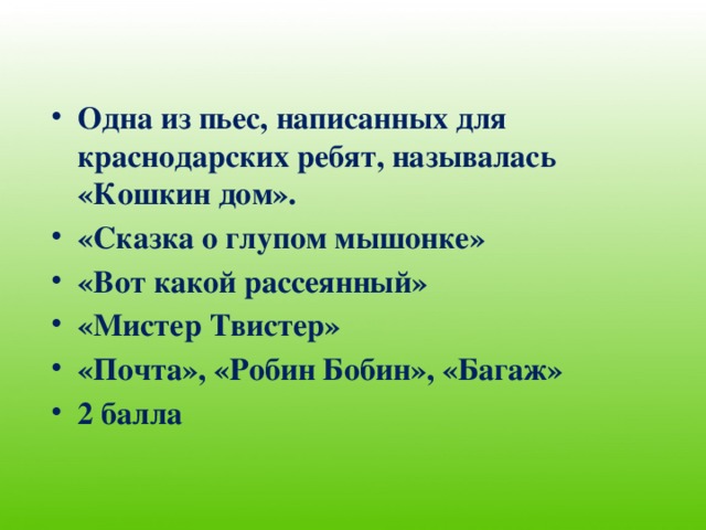 Одна из пьес, написанных для краснодарских ребят, называлась «Кошкин дом». «Сказка о глупом мышонке» «Вот какой рассеянный» «Мистер Твистер» «Почта», «Робин Бобин», «Багаж» 2 балла 