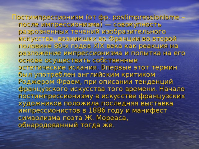 Постимпрессионизм (от фр. postimpressionisme – после импрессионизма) — совокупность разрозненных течений изобразительного искусства, возникших во Франции во второй половине 80-х годов XIX века как реакция на разложение импрессионизма и попытка на его основе осуществить собственные эстетические искания. Впервые этот термин был употреблен английским критиком Роджером Фраем, при описании тенденций французского искусства того времени. Начало постимпрессионизму в искусстве французских художников положила последняя выставка импрессионистов в 1886 году и манифест символизма поэта Ж. Мореаса, обнародованный тогда же. 