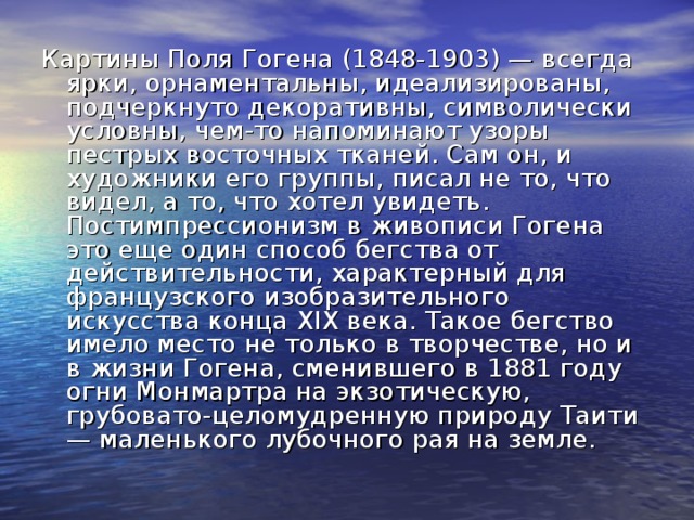 Картины Поля Гогена (1848-1903) — всегда ярки, орнаментальны, идеализированы, подчеркнуто декоративны, символически условны, чем-то напоминают узоры пестрых восточных тканей. Сам он, и художники его группы, писал не то, что видел, а то, что хотел увидеть. Постимпрессионизм в живописи Гогена это еще один способ бегства от действительности, характерный для французского изобразительного искусства конца XIX века. Такое бегство имело место не только в творчестве, но и в жизни Гогена, сменившего в 1881 году огни Монмартра на экзотическую, грубовато-целомудренную природу Таити — маленького лубочного рая на земле. 