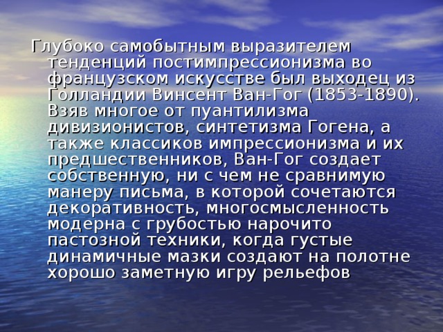 Глубоко самобытным выразителем тенденций постимпрессионизма во французском искусстве был выходец из Голландии Винсент Ван-Гог (1853-1890). Взяв многое от пуантилизма дивизионистов, синтетизма Гогена, а также классиков импрессионизма и их предшественников, Ван-Гог создает собственную, ни с чем не сравнимую манеру письма, в которой сочетаются декоративность, многосмысленность модерна с грубостью нарочито пастозной техники, когда густые динамичные мазки создают на полотне хорошо заметную игру рельефов 