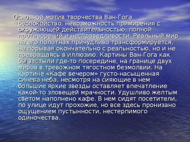  Основной мотив творчества Ван-Гога беспокойство, невозможность примирения с окружающей действительностью, полной противоречий и несправедливости. Реальный мир на его полотнах причудливо трансформируется, не порывая окончательно с реальностью, но и не превращаясь в иллюзию. Картины Ван-Гога как бы застыли где-то посередине, на границе двух миров в тревожном тягостном безмолвии. На картине «Кафе вечером» густо-насыщенная синева неба, несмотря на сияющие в нем большие яркие звезды оставляет впечатление какой-то зловещей мрачности. Удушливо желтым светом наполнено кафе. В нем сидят посетители, по улице идут прохожие, но все здесь пронизано ощущением пустынности, нестерпимого одиночества. 