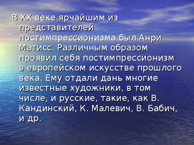 В ХХ веке ярчайшим из представителей постимпрессионизма был Анри Матисс. Различным образом проявил себя постимпрессионизм в европейском искусстве прошлого века. Ему отдали дань многие известные художники, в том числе, и русские, такие, как В. Кандинский, К. Малевич, В. Бабич, и др. 