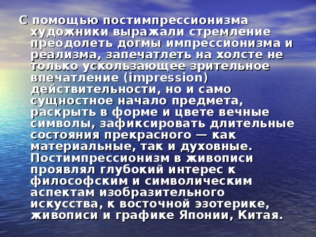С помощью постимпрессионизма художники выражали стремление преодолеть догмы импрессионизма и реализма, запечатлеть на холсте не только ускользающее зрительное впечатление (impression) действительности, но и само сущностное начало предмета, раскрыть в форме и цвете вечные символы, зафиксировать длительные состояния прекрасного — как материальные, так и духовные. Постимпрессионизм в живописи проявлял глубокий интерес к философским и символическим аспектам изобразительного искусства, к восточной эзотерике, живописи и графике Японии, Китая. 