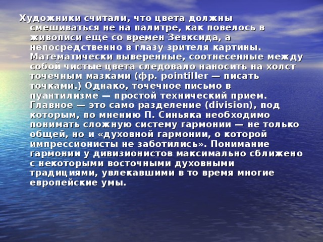Художники считали, что цвета должны смешиваться не на палитре, как повелось в живописи еще со времен Зевксида, а непосредственно в глазу зрителя картины. Математически выверенные, соотнесенные между собой чистые цвета следовало наносить на холст точечным мазками (фр. рointiller — писать точками.) Однако, точечное письмо в пуантилизме — простой технический прием. Главное — это само разделение (division), под которым, по мнению П. Синьяка необходимо понимать сложную систему гармонии — не только общей, но и «духовной гармонии, о которой импрессионисты не заботились». Понимание гармонии у дивизионистов максимально сближено с некоторыми восточными духовными традициями, увлекавшими в то время многие европейские умы. 