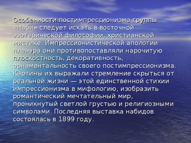 Особенности постимпрессионизма группы «Наби» следует искать в восточной эзотерической философии, христианской мистике. Импрессионистической апологии пленэра они противопоставляли нарочитую плоскостность, декоративность, орнаментальность своего постимпрессионизма. Картины их выражали стремление скрыться от реальной жизни — этой единственной стихии импрессионизма в мифологию, изобразить романтический мечтательный мир, проникнутый светлой грустью и религиозными символами. Последняя выставка набидов состоялась в 1899 году. 