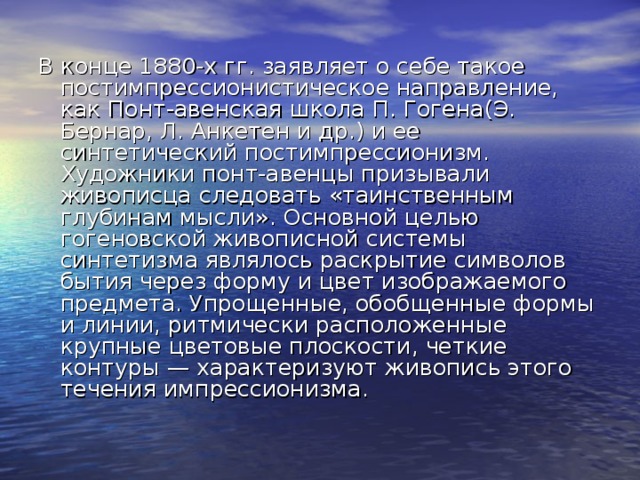 В конце 1880-х гг. заявляет о себе такое постимпрессионистическое направление, как Понт-авенская школа П. Гогена(Э. Бернар, Л. Анкетен и др.) и ее синтетический постимпрессионизм. Художники понт-авенцы призывали живописца следовать «таинственным глубинам мысли». Основной целью гогеновской живописной системы синтетизма являлось раскрытие символов бытия через форму и цвет изображаемого предмета. Упрощенные, обобщенные формы и линии, ритмически расположенные крупные цветовые плоскости, четкие контуры — характеризуют живопись этого течения импрессионизма. 