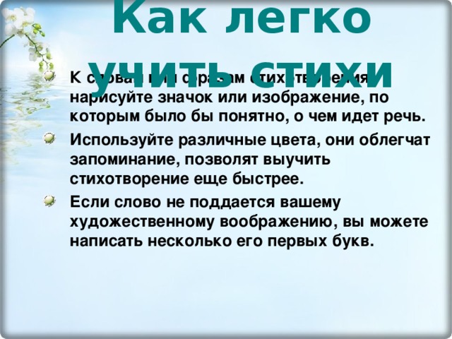 Как легко учить стихи К словам или фразам стихотворения нарисуйте значок или изображение, по которым было бы понятно, о чем идет речь. Используйте различные цвета, они облегчат запоминание, позволят выучить стихотворение еще быстрее. Если слово не поддается вашему художественному воображению, вы можете написать несколько его первых букв. 