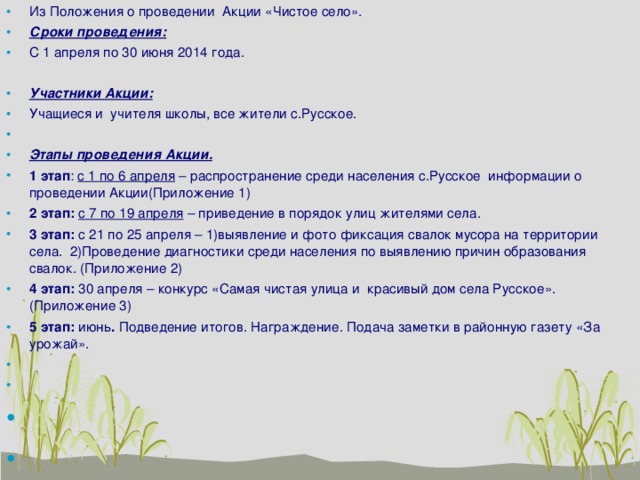 Из Положения о проведении Акции «Чистое село». Сроки проведения: С 1 апреля по 30 июня 2014 года. Участники Акции: Учащиеся и учителя школы, все жители с.Русское.   Этапы проведения Акции. 1 этап : с 1 по 6 апреля – распространение среди населения с.Русское информации о проведении Акции(Приложение 1) 2 этап: с 7 по 19 апреля – приведение в порядок улиц жителями села. 3 этап: с 21 по 25 апреля – 1)выявление и фото фиксация свалок мусора на территории села. 2)Проведение диагностики среди населения по выявлению причин образования свалок. (Приложение 2) 4 этап: 30 апреля – конкурс «Самая чистая улица и красивый дом села Русское».(Приложение 3) 5 этап: июнь . Подведение итогов. Награждение. Подача заметки в районную газету «За урожай».         