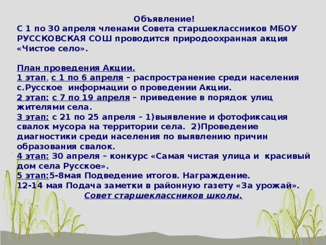 Объявление! С 1 по 30 апреля членами Совета старшеклассников МБОУ РУССКОВСКАЯ СОШ проводится природоохранная акция «Чистое село». План проведения Акции. 1 этап .  с 1 по 6 апреля – распространение среди населения с.Русское информации о проведении Акции. 2 этап:  с 7 по 19 апреля – приведение в порядок улиц жителями села. 3 этап: с 21 по 25 апреля – 1)выявление и фотофиксация свалок мусора на территории села. 2)Проведение диагностики среди населения по выявлению причин образования свалок. 4 этап: 30 апреля – конкурс «Самая чистая улица и красивый дом села Русское». 5 этап: 5-8мая Подведение итогов. Награждение. 12-14 мая Подача заметки в районную газету «За урожай».  Совет старшеклассников школы.  
