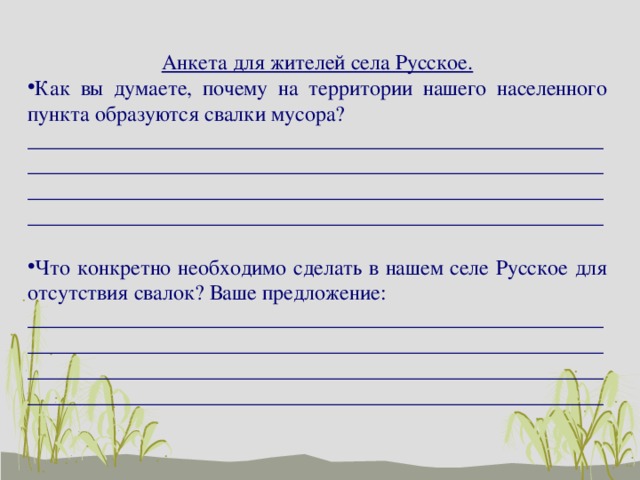 Анкета для жителей села Русское. Как вы думаете, почему на территории нашего населенного пункта образуются свалки мусора? ________________________________________________________________________________________________________________________________________________________________________________________________________________________ Что конкретно необходимо сделать в нашем селе Русское для отсутствия свалок? Ваше предложение: ________________________________________________________________________________________________________________________________________________________________________________________________________________________ 