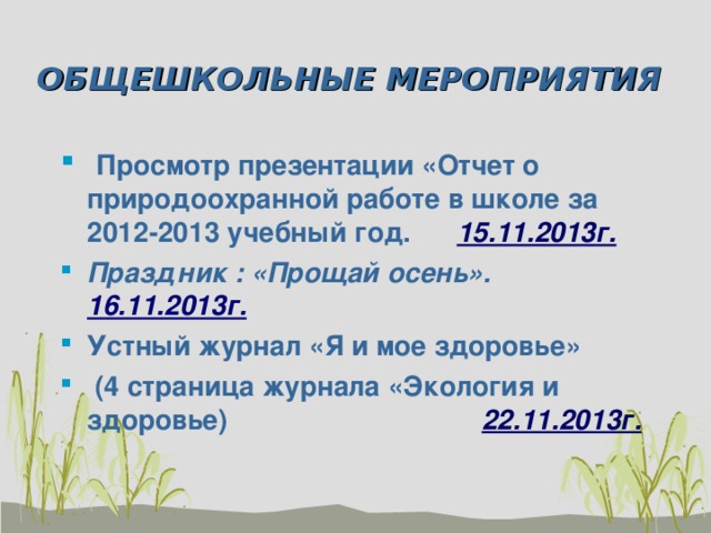 ОБЩЕШКОЛЬНЫЕ МЕРОПРИЯТИЯ  Просмотр презентации «Отчет о природоохранной работе в школе за 2012-2013 учебный год. 15.11.2013г. Праздник : «Прощай осень». 16.11.2013г. Устный журнал «Я и мое здоровье»  (4 страница журнала «Экология и здоровье) 22.11.2013г. 