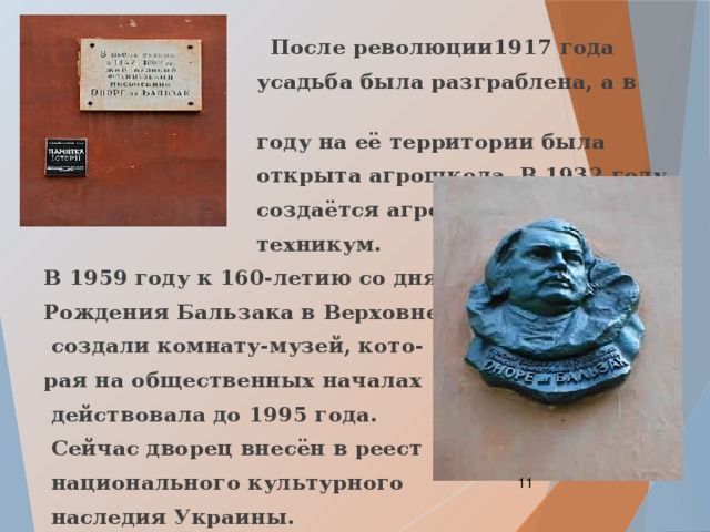  После революции1917 года  усадьба была разграблена, а в 1921  году на её территории была  открыта агрошкола. В 1932 году  создаётся агро-  техникум. В 1959 году к 160-летию со дня Рождения Бальзака в Верховне  создали комнату-музей, кото- рая на общественных началах  действовала до 1995 года.  Сейчас дворец внесён в реест  национального культурного  наследия Украины.  