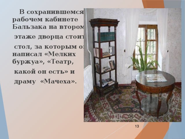  В сохранившемся рабочем кабинете Бальзака на втором  этаже дворца стоит  стол, за которым он написал «Мелких буржуа», «Театр,  какой он есть» и  драму «Мачеха».  