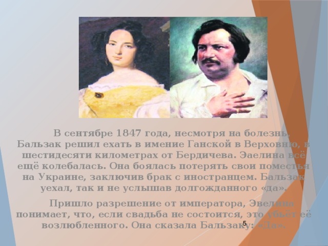  В сентябре 1847 года, несмотря на болезнь, Бальзак решил ехать в имение Ганской в Верховню, в шестидесяти километрах от Бердичева. Эаелина всё ещё колебалась. Она боялась потерять свои поместья на Украине, заключив брак с иностранцем. Бальзак уехал, так и не услышав долгожданного «да».  Пришло разрешение от императора, Эвелина понимает, что, если свадьба не состоится, это убьёт её возлюбленного. Она сказала Бальзаку: «Да».  