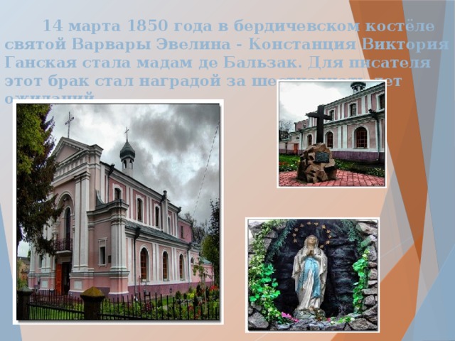  14 марта 1850 года в бердичевском костёле святой Варвары Эвелина - Констанция Виктория Ганская стала мадам де Бальзак. Для писателя этот брак стал наградой за шестнадцать лет ожиданий.  