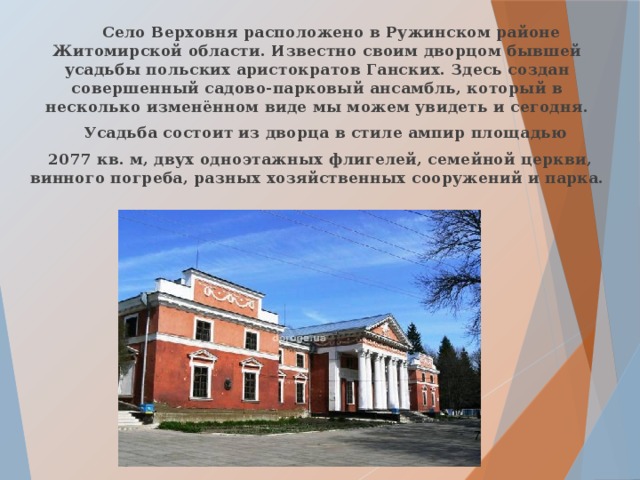  Село Верховня расположено в Ружинском районе Житомирской области. Известно своим дворцом бывшей усадьбы польских аристократов Ганских. Здесь создан совершенный садово-парковый ансамбль, который в несколько изменённом виде мы можем увидеть и сегодня.  Усадьба состоит из дворца в стиле ампир площадью  2077 кв. м, двух одноэтажных флигелей, семейной церкви, винного погреба, разных хозяйственных сооружений и парка.   