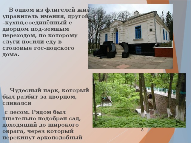  В одном из флигелей жил управитель имения, другой –кухня,соединённый с дворцом под-земным переходом, по которому слуги носили еду в столовые гос-подского дома.     Чудесный парк, который был разбит за дворцом, сливался  с лесом. Рядом был тщательно подобран сад, доходящий до широкого оврага, через который перекинут аркоподобный мост.  
