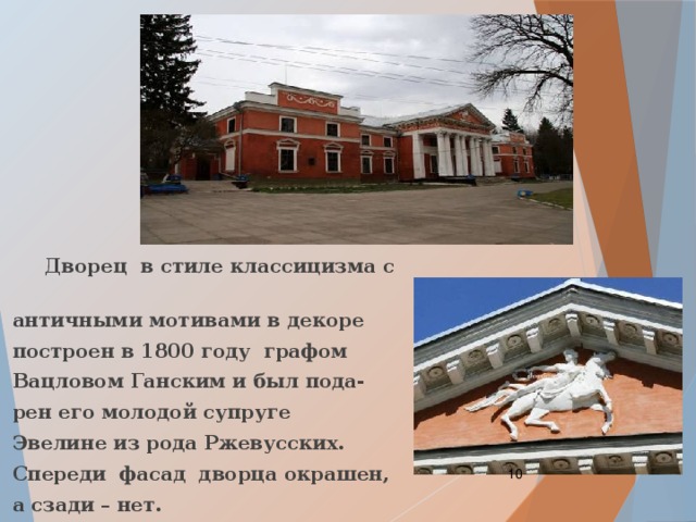  Дворец в стиле классицизма с  античными мотивами в декоре  построен в 1800 году графом  Вацловом Ганским и был пода-  рен его молодой супруге  Эвелине из рода Ржевусских.  Спереди фасад дворца окрашен,  а сзади – нет.  