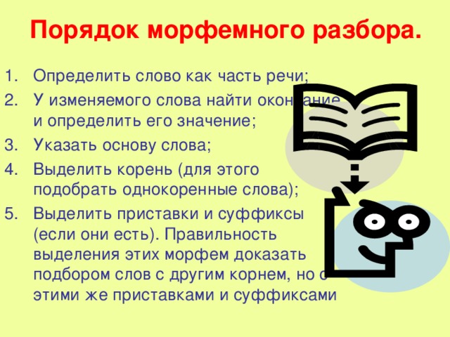 Порядок морфемного разбора. Определить слово как часть речи; У изменяемого слова найти окончание и определить его значение; Указать основу слова; Выделить корень (для этого подобрать однокоренные слова); Выделить приставки и суффиксы (если они есть). Правильность выделения этих морфем доказать подбором слов с другим корнем, но с этими же приставками и суффиксами 