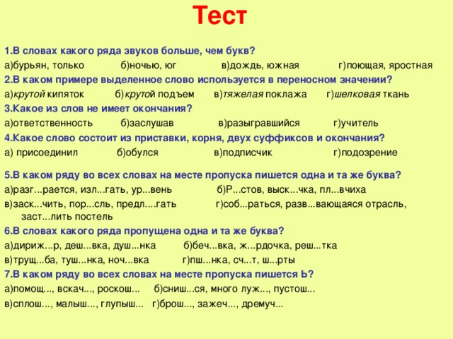 Тест 1.В словах какого ряда звуков больше, чем букв? а)бурьян, только б)ночью, юг в)дождь, южная г)поющая, яростная 2.В каком примере выделенное слово используется в переносном значении? а) крутой кипяток б) круто й подъем в) тяжелая поклажа г) шелковая ткань 3.Какое из слов не имеет окончания? а)ответственность б)заслушав в)разыгравшийся г)учитель 4.Какое слово состоит из приставки, корня, двух суффиксов и окончания? а) присоединил б)обулся в)подписчик г)подозрение 5.В каком ряду во всех словах на месте пропуска пишется одна и та же буква? а)разг...рается, изл...гать, ур...вень б)Р...стов, выск...чка, пл...вчиха в)заск...чить, пор...сль, предл....гать г)соб...раться, разв...вающаяся отрасль, заст...лить постель 6.В словах какого ряда пропущена одна и та же буква? а)дириж...р, деш...вка, душ...нка б)беч...вка, ж...рдочка, реш...тка в)трущ...ба, туш...нка, ноч...вка г)пш...нка, сч...т, ш...рты 7.В каком ряду во всех словах на месте пропуска пишется Ь? а)помощ..., вскач..., роскош... б)сниш...ся, много луж..., пустош... в)сплош..., малыш..., глупыш... г)брош..., зажеч..., дремуч... 