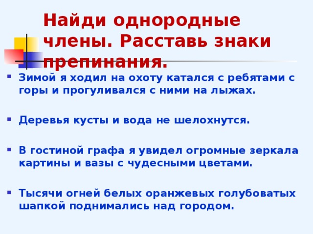 Найди однородные члены. Расставь знаки препинания. Зимой я ходил на охоту катался с ребятами с горы и прогуливался с ними на лыжах.  Деревья кусты и вода не шелохнутся.  В гостиной графа я увидел огромные зеркала картины и вазы с чудесными цветами.  Тысячи огней белых оранжевых голубоватых шапкой поднимались над городом.  