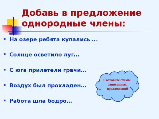 Добавь в предложение однородные члены: На озере ребята купались ...  Солнце осветило луг...  С юга прилетели грачи...  Воздух был прохладен...  Работа шла бодро…  Составьте схемы записанных предложений  