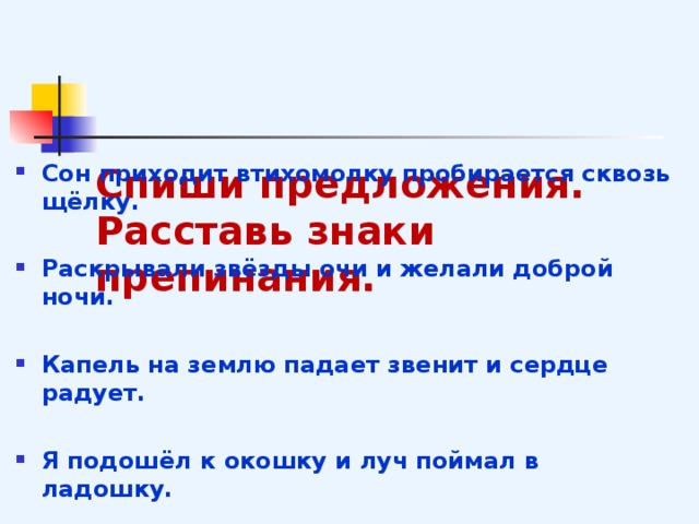    Спиши предложения. Расставь знаки препинания. Сон приходит втихомолку пробирается сквозь щёлку.  Раскрывали звёзды очи и желали доброй ночи.  Капель на землю падает звенит и сердце радует.  Я подошёл к окошку и луч поймал в ладошку.  