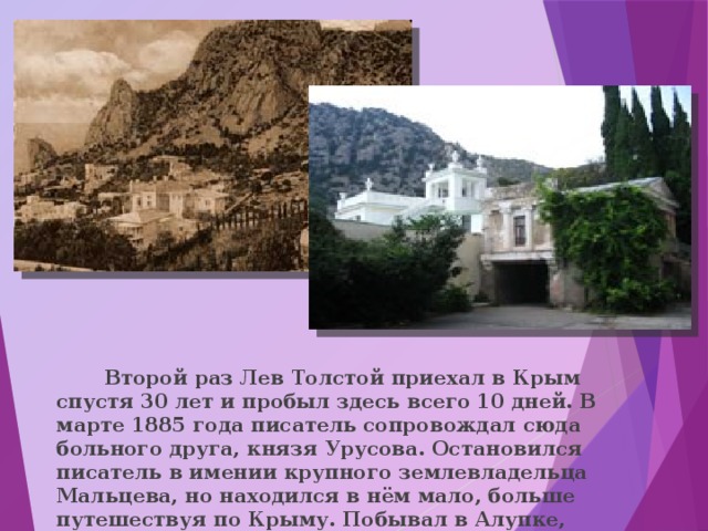  Второй раз Лев Толстой приехал в Крым спустя 30 лет и пробыл здесь всего 10 дней. В марте 1885 года писатель сопровождал сюда больного друга, князя Урусова. Остановился писатель в имении крупного землевладельца Мальцева, но находился в нём мало, больше путешествуя по Крыму. Побывал в Алупке, Мисхоре, Ялте.  