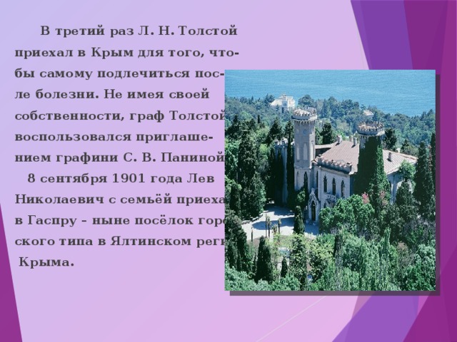 В третий раз Л. Н. Толстой приехал в Крым для того, что- бы самому подлечиться пос- ле болезни. Не имея своей собственности, граф Толстой воспользовался приглаше- нием графини С. В. Паниной.  8 сентября 1901 года Лев Николаевич с семьёй приехал в Гаспру – ныне посёлок город- ского типа в Ялтинском регионе  Крыма. 