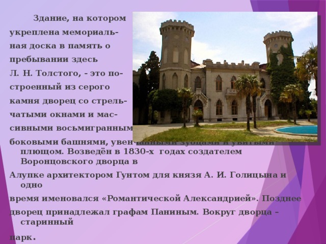  Здание, на котором укреплена мемориаль- ная доска в память о пребывании здесь Л. Н. Толстого, - это по- строенный из серого камня дворец со стрель- чатыми окнами и мас- сивными восьмигранными боковыми башнями, увенчанными зубцами и увитыми плющом. Возведён в 1830-х годах создателем Воронцовского дворца в Алупке архитектором Гунтом для князя А. И. Голицына и одно время именовался «Романтической Александрией». Позднее дворец принадлежал графам Паниным. Вокруг дворца – старинный парк . 