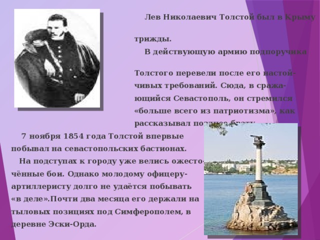  Лев Николаевич Толстой был в Крыму  трижды.  В действующую армию подпоручика  Толстого перевели после его настой-  чивых требований. Сюда, в сража-  ющийся Севастополь, он стремился  «больше всего из патриотизма», как  рассказывал позднее брату.  7 ноября 1854 года Толстой впервые побывал на севастопольских бастионах.  На подступах к городу уже велись ожесто- чённые бои. Однако молодому офицеру- артиллеристу долго не удаётся побывать «в деле».Почти два месяца его держали на тыловых позициях под Симферополем, в деревне Эски-Орда. 