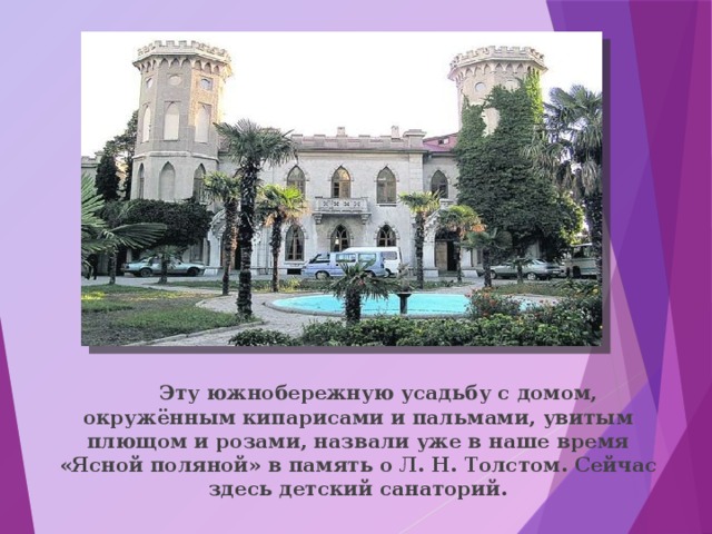  Эту южнобережную усадьбу с домом, окружённым кипарисами и пальмами, увитым плющом и розами, назвали уже в наше время «Ясной поляной» в память о Л. Н. Толстом. Сейчас здесь детский санаторий. 