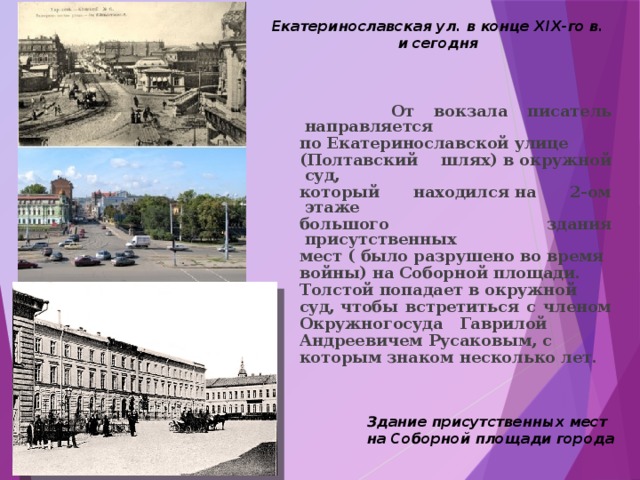 Екатеринославская ул. в конце XIX-го в.  и сегодня  От вокзала писатель направляется по Екатеринославской улице (Полтавский шлях) в окружной суд, который находился на 2-ом этаже большого здания присутственных мест ( было разрушено во время войны) на Соборной площади. Толстой попадает в окружной суд, чтобы встретиться с членом Окружногосуда   Гаврилой   Андреевичем Русаковым, с которым знаком несколько лет. Здание присутственных мест на Соборной площади города 