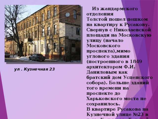  Из жандармского отделения Толстой пошел пешком на квартиру к Русакову. Свернув с Николаевской площади на Московскую улицу (начало Московского проспекта),мимо углового здания (построенного в 1849 архитектором Ф.И. Даниловым как братский дом Успенского собора). Больше зданий того времени на проспекте до Харьковского моста не сохранилось. В квартире Русакова на Кузнечной улице №23 в доме Коняевых Толстой пробыл 1,5 часа, выпив 2 стакана чая с блюдечка « вприкуску». ул . Кузнечная 23   