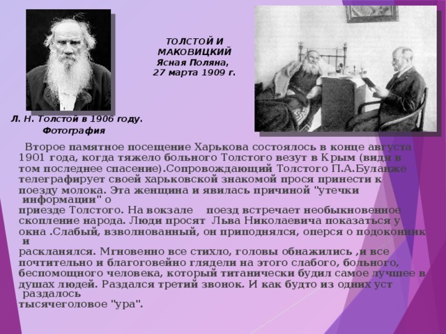 ТОЛСТОЙ И МАКОВИЦКИЙ Ясная Поляна, 27 марта 1909 г. Л. Н. Толстой в 1906 году. Фотография    Второе памятное посещение Харькова состоялось в конце августа 1901 года, когда тяжело больного Толстого везут в Крым (видя в том последнее спасение).Сопровождающий Толстого П.А.Буланже телеграфирует своей харьковской знакомой прося принести к поезду молока. Эта женщина и явилась причиной 