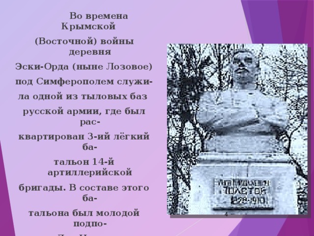 Во времена Крымской (Восточной) войны деревня Эски-Орда (ныне Лозовое) под Симферополем служи- ла одной из тыловых баз русской армии, где был рас- квартирован 3-ий лёгкий ба- тальон 14-й артиллерийской бригады. В составе этого ба- тальона был молодой подпо- ручик Лев Николаевич Толстой.  