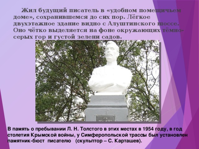  Жил будущий писатель в «удобном помещичьем доме», сохранившемся до сих пор. Лёгкое двухэтажное здание видно с Алуштинского шоссе. Оно чётко выделяется на фоне окружающих тёмно-серых гор и густой зелени садов. В память о пребывании Л. Н. Толстого в этих местах в 1954 году, в год столетия Крымской войны, у Симферопольской трассы был установлен памятник-бюст писателю (скульптор – С. Карташев).  