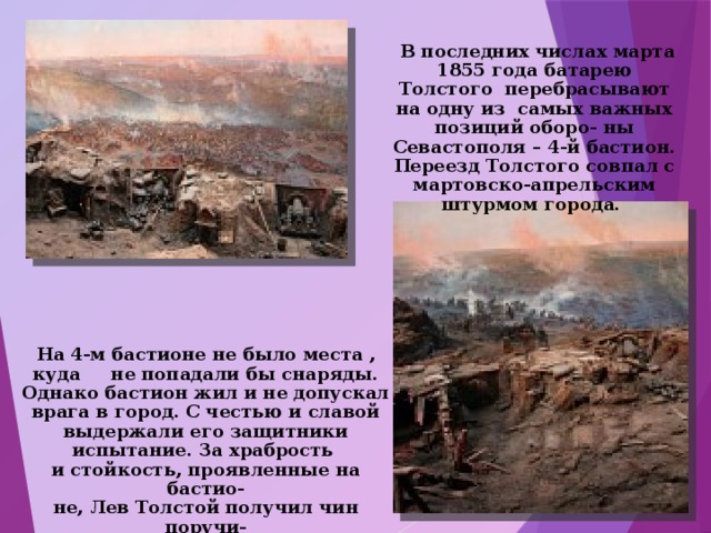  В последних числах марта 1855 года батарею Толстого перебрасывают на одну из самых важных позиций оборо- ны Севастополя – 4-й бастион. Переезд Толстого совпал с мартовско-апрельским штурмом города. На 4-м бастионе не было места , куда не попадали бы снаряды. Однако бастион жил и не допускал врага в город. С честью и славой выдержали его защитники испытание. За храбрость и стойкость, проявленные на бастио- не, Лев Толстой получил чин поручи- ка и был награждён орденом. 