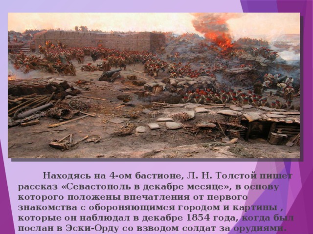  Находясь на 4-ом бастионе, Л. Н. Толстой пишет рассказ «Севастополь в декабре месяце», в основу которого положены впечатления от первого знакомства с обороняющимся городом и картины , которые он наблюдал в декабре 1854 года, когда был послан в Эски-Орду со взводом солдат за орудиями. 