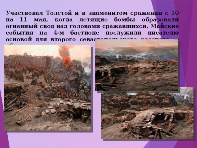 Участвовал Толстой и в знаменитом сражении с 10 на 11 мая, когда летящие бомбы образовали огненный свод над головами сражавшихся. Майские события на 4-м бастионе послужили писателю основой для второго севастопольского рассказа - «Севастополь в мае».  