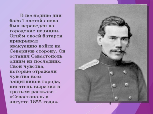  В последние дни боёв Толстой снова был переведён на городские позиции. Огнём своей батареи прикрывал эвакуацию войск на Северную сторону. Он оставил Севастополь одним из последних. Свои чувства, которые отражали чувства всех защитников города, писатель выразил в третьем рассказе – «Севастополь в августе 1855 года».  