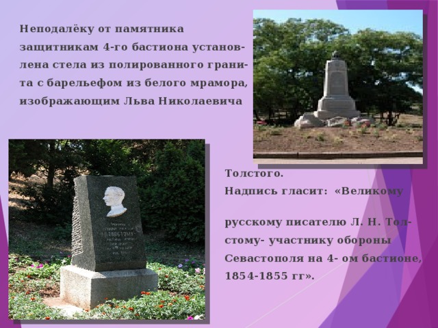 Неподалёку от памятника защитникам 4-го бастиона установ- лена стела из полированного грани- та с барельефом из белого мрамора, изображающим Льва Николаевича     Толстого.  Надпись гласит: «Великому  русскому писателю Л. Н. Тол-  стому- участнику обороны  Севастополя на 4- ом бастионе,  1854-1855 гг». 