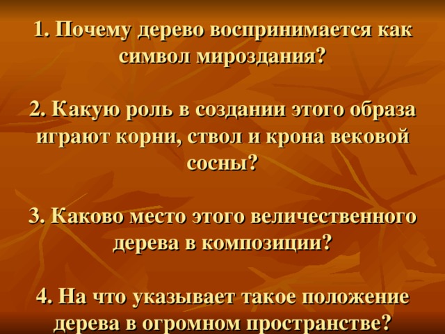 1. Почему дерево воспринимается как символ мироздания?   2. Какую роль в создании этого образа играют корни, ствол и крона вековой сосны?   3. Каково место этого величественного дерева в композиции?   4. На что указывает такое положение дерева в огромном пространстве? 