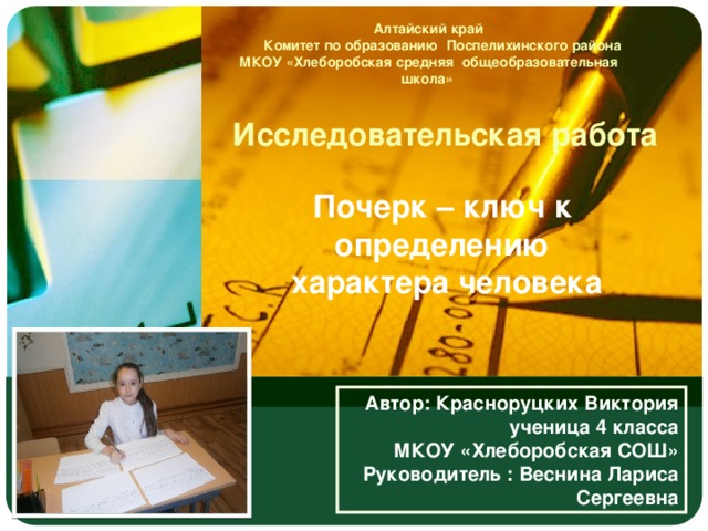 Алтайский край  Комитет по образованию Поспелихинского района МКОУ «Хлеборобская средняя общеобразовательная школа» Исследовательская работа Почерк – ключ к определению  характера человека Автор: Красноруцких Виктория ученица 4 класса МКОУ «Хлеборобская СОШ» Руководитель : Веснина Лариса Сергеевна