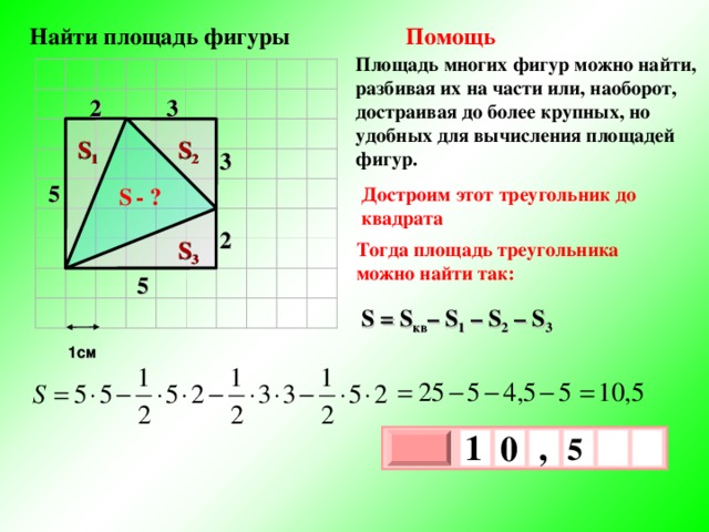  Найти площадь фигуры Помощь Площадь многих фигур можно найти, разбивая их на части или, наоборот, достраивая до более крупных, но удобных для вычисления площадей фигур. 2 3 S 1 S 2 3 5 Достроим этот треугольник до квадрата S  - ? 2 S 3 Тогда площадь треугольника можно найти так: 5 S = S кв – S 1  – S 2 –  S 3  1см 1 , 0  5   х 3 х 1 0 
