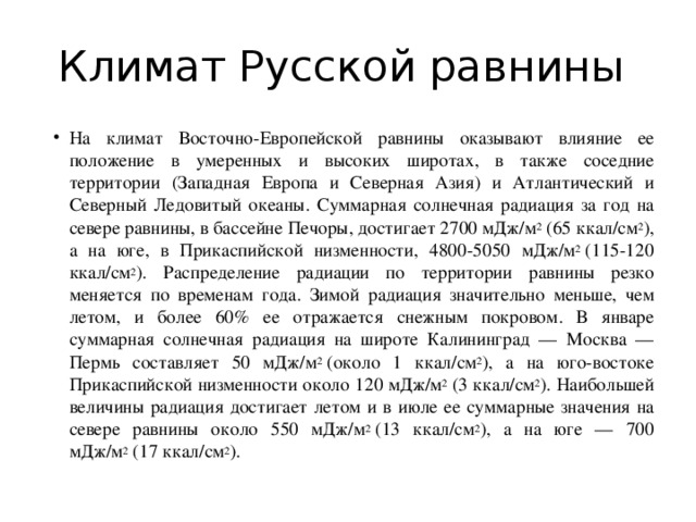 Климат Русской равнины На климат Восточно-Европейской равнины оказывают влияние ее положение в умеренных и высоких широтах, в также соседние территории (Западная Европа и Северная Азия) и Атлантический и Северный Ледовитый океаны. Суммарная солнечная радиация за год на севере равнины, в бассейне Печоры, достигает 2700 мДж/м 2  (65 ккал/см 2 ), а на юге, в Прикаспийской низменности, 4800-5050 мДж/м 2  (115-120 ккал/см 2 ). Распределение радиации по территории равнины резко меняется по временам года. Зимой радиация значительно меньше, чем летом, и более 60% ее отражается снежным покровом. В январе суммарная солнечная радиация на широте Калининград — Москва — Пермь составляет 50 мДж/м 2  (около 1 ккал/см 2 ), а на юго-востоке Прикаспийской низменности около 120 мДж/м 2  (3 ккал/см 2 ). Наибольшей величины радиация достигает летом и в июле ее суммарные значения на севере равнины около 550 мДж/м 2  (13 ккал/см 2 ), а на юге — 700 мДж/м 2  (17 ккал/см 2 ). 